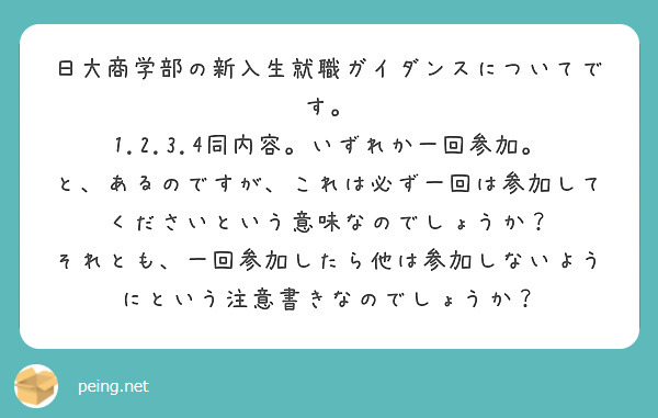 日大商学部の新入生就職ガイダンスについてです。
1.2.3.4同内容。いずれか一回参加。
と、あるのですが、これは必ず一回は参加してくださいという意味なのでしょうか？
それとも、一回参加したら他は参加しないようにという注意書きなのでしょうか？