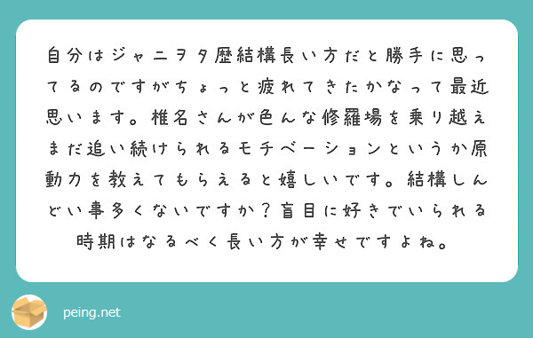自分はジャニヲタ歴結構長い方だと勝手に思ってるのですがちょっと疲れてきたかなって最近思います。椎名さんが色んな修羅場を乗り越えまだ追い続けられるモチベーションというか原動力を教えてもらえると嬉しいです。結構しんどい事多くないですか？盲目に好きでいられる時期はなるべく長い方が幸せですよね。