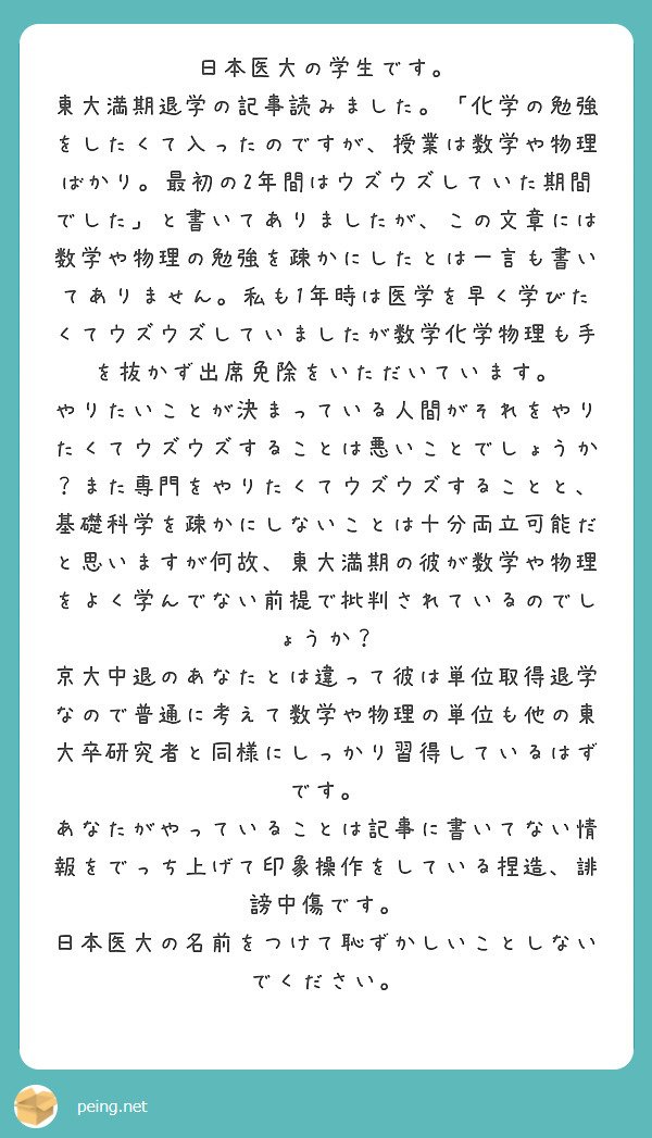 日本医大の学生です。
東大満期退学の記事読みました。「化学の勉強をしたくて入ったのですが、授業は数学や物理ばかり。最初の2年間はウズウズしていた期間でした」と書いてありましたが、この文章には数学や物理の勉強を疎かにしたとは一言も書いてありません。私も1年時は医学を早く学びたくてウズウズしていましたが数学化学物理も手を抜かず出席免除をいただいています。
やりたいことが決まっている人間がそれをやりたくてウズウズすることは悪いことでしょうか？また専門をやりたくてウズウズすることと、基礎科学を疎かにしないことは十分両立可能だと思いますが何故、東大満期の彼が数学や物理をよく学んでない前提で批判されているのでしょうか？
京大中退のあなたとは違って彼は単位取得退学なので普通に考えて数学や物理の単位も他の東大卒研究者と同様にしっかり習得しているはずです。
あなたがやっていることは記事に書いてない情報をでっち上げて印象操作をしている捏造、誹謗中傷です。
日本医大の名前をつけて恥ずかしいことしないでください。