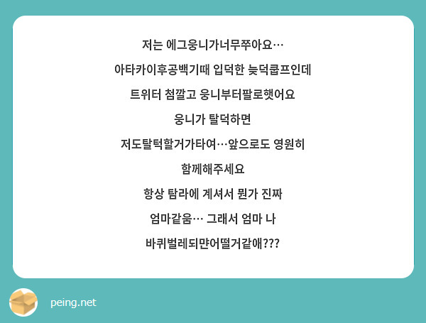 저는 에그웅니가너무쭈아요… 아타카이후공백기때 입덕한 늦덕쿱프인데 트위터 첨깔고 웅니부터팔로햇어요
웅니가 탈덕하면 저도탈턱할거가타여…앞으로도 영원히 함께해주세요
항상 탐라에 계셔서 뭔가 진짜 엄마같움… 그래서 엄마 나 바퀴벌레되먄어떨거같애???