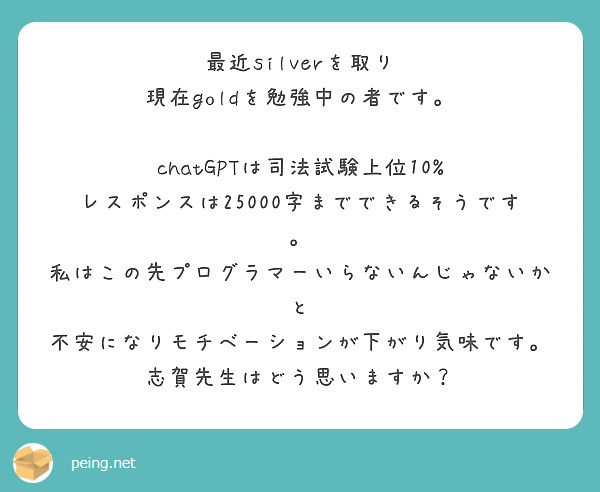 最近silverを取り
現在goldを勉強中の者です。

chatGPTは司法試験上位10%
レスポンスは25000字までできるそうです。
私はこの先プログラマーいらないんじゃないかと
不安になりモチベーションが下がり気味です。
志賀先生はどう思いますか？