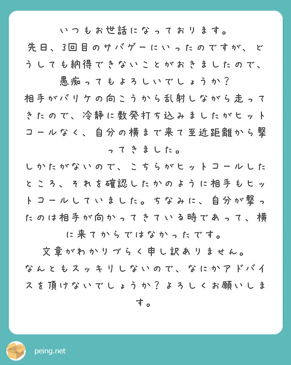 いつもお世話になっております。
先日、3回目のサバゲーにいったのですが、どうしても納得できないことがおきましたので、愚痴ってもよろしいでしょうか？
相手がバリケの向こうから乱射しながら走ってきたので、冷静に数発打ち込みましたがヒットコールなく、自分の横まで来て至近距離から撃ってきました。
しかたがないので、こちらがヒットコールしたところ、それを確認したかのように相手もヒットコールしていました。ちなみに、自分が撃ったのは相手が向かってきている時であって、横に来てからではなかったです。
文章がわかりづらく申し訳ありません。
なんともスッキリしないので、なにかアドバイスを頂けないでしょうか？よろしくお願いします。

