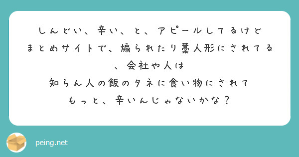 しんどい、辛い、と、アピールしてるけど
まとめサイトで、煽られたり藁人形にされてる、会社や人は
知らん人の飯のタネに食い物にされて
もっと、辛いんじゃないかな？