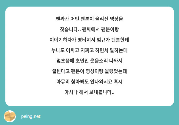팬싸간 어떤 팬분이 올리신 영상을 찾습니다.. 팬싸에서 팬분이랑 이야기하다가 빵터져서 범규가 팬분한테 누나도 어짜고 저쩌고 하면서 말하는대 몇초쯤에 초면인 웃음소리 나와서 설렌다고 팬분이 영상이랑 올렸었는데 아뮤리 찾아봐도 안나와서요 혹시 아시나 해서 보내븁니더..