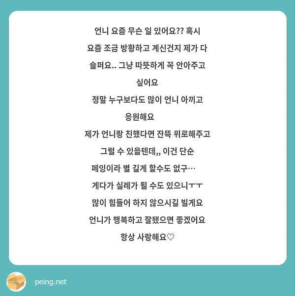언니 요즘 무슨 일 있어요?? 혹시 요즘 조금 방황하고 계신건지 제가 다 슬퍼요.. 그냥 따뜻하게 꼭 안아주고 싶어요
정말 누구보다도 많이 언니 아끼고 응원해요🖤🖤
제가 언니랑 친했다면 잔뜩 위로해주고 그럴 수 있을텐데,, 이건 단순 페잉이라 별 길게 할수도 없구…😿 게다가 실례가 될 수도 있으니ㅜㅜ
많이 힘들어 하지 않으시길 빌게요 언니가 행복하고 잘됐으면 좋겠어요 항상 사랑해요♡