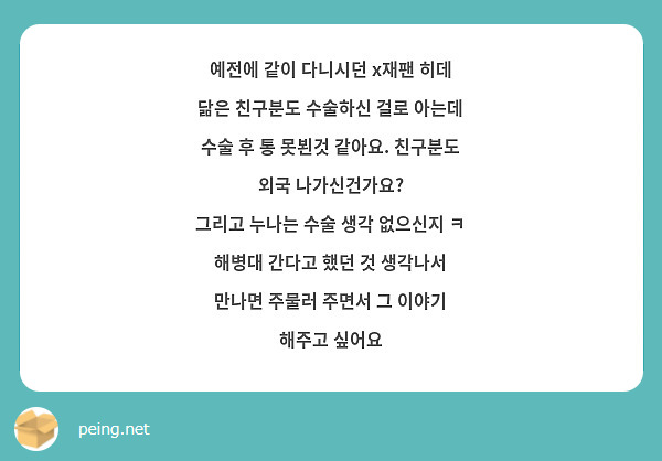 예전에 같이 다니시던 x재팬 히데 닮은 친구분도 수술하신 걸로 아는데 수술 후 통 못뵌것 같아요. 친구분도 외국 나가신건가요?
그리고 누나는 수술 생각 없으신지 ㅋ
해병대 간다고 했던 것 생각나서 만나면 주물러 주면서 그 이야기 해주고 싶어요