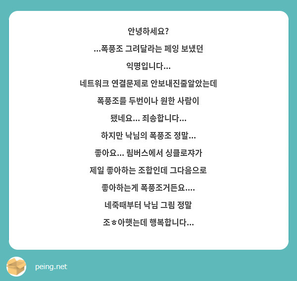안녕하세요?
...폭풍조 그려달라는 페잉 보냈던 익명입니다...
네트워크 연결문제로 안보내진줄알았는데 폭풍조를 두번이나 원한 사람이 됐네요... 죄송합니다...
하지만 낙님의 폭풍조 정말... 좋아요... 림버스에서 싱클로쟈가 제일 좋아하는 조합인데 그다음으로 좋아하는게 폭풍조거든요....
네죽때부터 낙님 그림 정말 조ㅎ아햇는데 행복합니다...