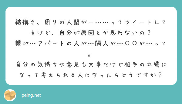 結構さ、周りの人間がー……ってツイートしてるけど、自分が原因とか思わないの？
親が…アパートの人が…隣人が…○○が…って。
自分の気持ちや意見も大事だけど相手の立場になって考えられる人になったらどうですか？