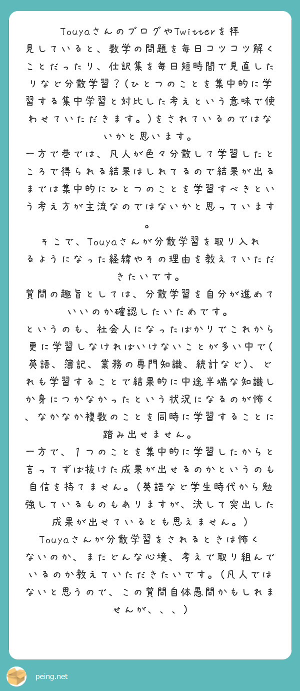 TouyaさんのブログやTwitterを拝見していると、数学の問題を毎日コツコツ解くことだったり、仕訳集を毎日短時間で見直したりなど分散学習？(ひとつのことを集中的に学習する集中学習と対比した考えという意味で使わせていただきます。)をされているのではないかと思います。
一方で巷では、凡人が色々分散して学習したところで得られる結果はしれてるので結果が出るまでは集中的にひとつのことを学習すべきという考え方が主流なのではないかと思っています。
そこで、Touyaさんが分散学習を取り入れるようになった経緯やその理由を教えていただきたいです。
質問の趣旨としては、分散学習を自分が進めていいのか確認したいためです。
というのも、社会人になったばかりでこれから更に学習しなければいけないことが多い中で(英語、簿記、業務の専門知識、統計など)、どれも学習することで結果的に中途半端な知識しか身につかなかったという状況になるのが怖く、なかなか複数のことを同時に学習することに踏み出せません。
一方で、１つのことを集中的に学習したからと言ってずば抜けた成果が出せるのかというのも自信を持てません。(英語など学生時代から勉強しているものもありますが、決して突出した成果が出せているとも思えません。)
Touyaさんが分散学習をされるときは怖くないのか、またどんな心境、考えで取り組んでいるのか教えていただきたいです。(凡人ではないと思うので、この質問自体愚問かもしれませんが、、、)
