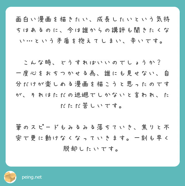 面白い漫画を描きたい、成長したいという気持ちはあるのに、今は誰からの講評も聞きたくない…という矛盾を抱えてしまい、辛いです。

こんな時、どうすればいいのでしょうか？
一度心をおちつかせる為、誰にも見せない、自分だけが楽しめる漫画を描こうと思ったのですが、それはただの逃避でしかないと言われ、ただただ苦しいです。

筆のスピードもみるみる落ちていき、焦りと不安で更に動けなくなっていきます。一刻も早く脱却したいです。