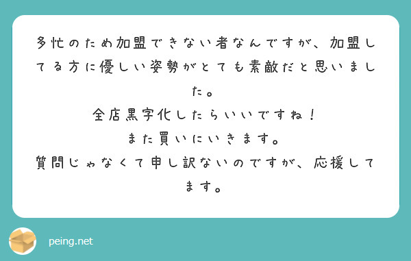 多忙のため加盟できない者なんですが、加盟してる方に優しい姿勢がとても素敵だと思いました。
全店黒字化したらいいですね！
また買いにいきます。
質問じゃなくて申し訳ないのですが、応援してます。