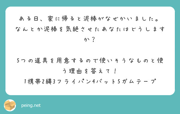 ある日、家に帰ると泥棒がなぜかいました。
なんとか泥棒を気絶させたあなたはどうしますか？

5つの道具を用意するので使いそうなものと使う理由を答えて！
1携帯2縄3フライパン4バット5ガムテープ

