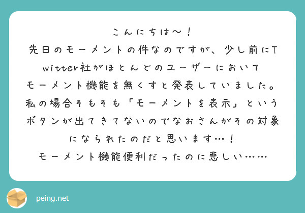 こんにちは〜！
先日のモーメントの件なのですが、少し前にTwitter社がほとんどのユーザーにおいてモーメント機能を無くすと発表していました。
私の場合そもそも「モーメントを表示」というボタンが出てきてないのでなおさんがその対象になられたのだと思います…！
モーメント機能便利だったのに悲しい……