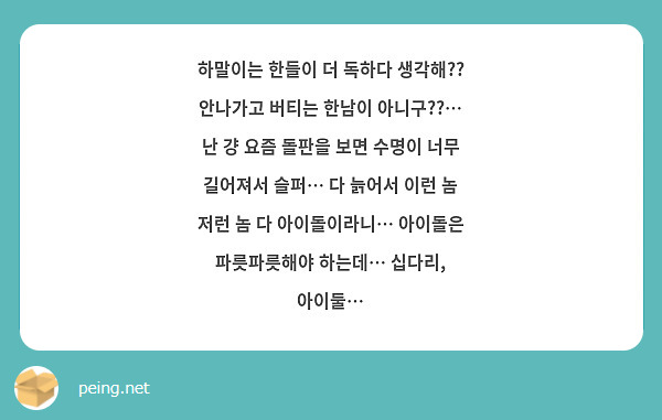 하말이는 한들이 더 독하다 생각해?? 안나가고 버티는 한남이 아니구??…
난 걍 요즘 돌판을 보면 수명이 너무 길어져서 슬퍼… 다 늙어서 이런 놈 저런 놈 다 아이돌이라니… 아이돌은 파릇파릇해야 하는데… 십다리, 아이둘…