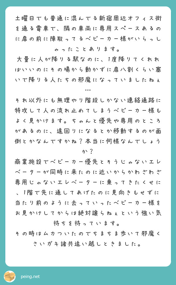 土曜日でも普通に混んでる新宿周辺オフィス街を通る電車で、隣の車両に専用スペースあるのに扉の前に陣取ってるベビーカー様がいらっしゃったことあります。
大量に人が降りる駅なのに、1度降りてくれればいいのにその場から動かずに扉八割くらい塞いで降りる人たちの邪魔になっていましたねぇ…
それ以外にも無理やり階段しかない連絡通路に特攻して人の流れ止めてしまうベビーカー様もよく見かけます。ちゃんと優先や専用のところがあるのに、遠回りになるとか移動するのが面倒とかなんですかね？本当に何様なんでしょうか？
商業施設でベビーカー優先とそうじゃないエレベーターが同時に来たのに近いからかわざわざ専用じゃないエレベーターに乗ってきたくせに、1階で先に通してあげたのに見向きもせずに当たり前のように去っていったベビーカー様をお見かけしてからは絶対譲らねぇという強い気持ちを持っています。
その時はムカついたのでちまちま歩いて邪魔くさいガキ諸共追い越しときました。