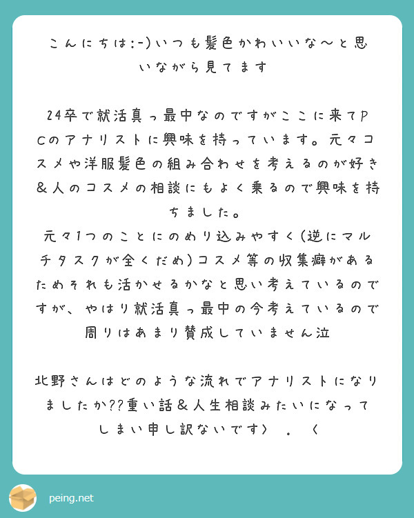 こんにちは:-)いつも髪色かわいいな～と思いながら見てます♡

24卒で就活真っ最中なのですがここに来てPCのアナリストに興味を持っています。元々コスメや洋服髪色の組み合わせを考えるのが好き＆人のコスメの相談にもよく乗るので興味を持ちました。
元々1つのことにのめり込みやすく(逆にマルチタスクが全くだめ)コスメ等の収集癖があるためそれも活かせるかなと思い考えているのですが、やはり就活真っ最中の今考えているので周りはあまり賛成していません泣

北野さんはどのような流れでアナリストになりましたか??重い話＆人生相談みたいになってしまい申し訳ないです>⁠.⁠<