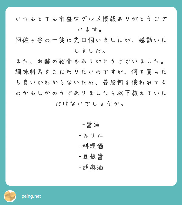 いつもとても有益なグルメ情報ありがとうございます。
阿佐ヶ谷の一笑に先日伺いましたが、感動いたしました。
また、お酢の紹介もありがとうございました。
調味料系をこだわりたいのですが、何を買ったら良いかわからないため、普段何を使われてるのかもしかのうでありましたら以下教えていただけないでしょうか。

-醤油
-みりん
-料理酒
-豆板醤
-胡麻油