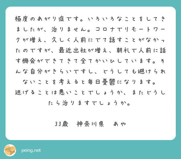 極度のあがり症です。いろいろなことをしてきましたが、治りません。コロナでリモートワークが増え、久しく人前にでて話すことがなかったのですが、最近出社が増え、朝礼で人前に話す機会ができてきて全てかいひしています。そんな自分がきらいですし、どうしても避けられないことを考えると毎日憂鬱になります。
逃げることは悪いことでしょうか、またどうしたら治りますでしょうか。

33歳　神奈川県　あや