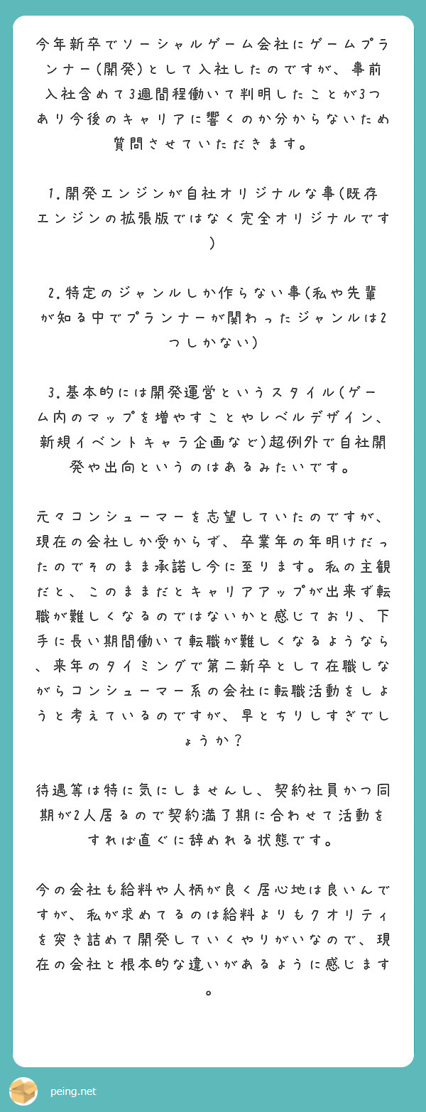 今年新卒でソーシャルゲーム会社にゲームプランナー(開発)として入社したのですが、事前入社含めて3週間程働いて判明したことが3つあり今後のキャリアに響くのか分からないため質問させていただきます。

1.開発エンジンが自社オリジナルな事(既存エンジンの拡張版ではなく完全オリジナルです)
 2.特定のジャンルしか作らない事(私や先輩が知る中でプランナーが関わったジャンルは2つしかない)
 3.基本的には開発運営というスタイル(ゲーム内のマップを増やすことやレベルデザイン、新規イベントキャラ企画など)超例外で自社開発や出向というのはあるみたいです。

元々コンシューマーを志望していたのですが、現在の会社しか受からず、卒業年の年明けだったのでそのまま承諾し今に至ります。私の主観だと、このままだとキャリアアップが出来ず転職が難しくなるのではないかと感じており、下手に長い期間働いて転職が難しくなるようなら、来年のタイミングで第二新卒として在職しながらコンシューマー系の会社に転職活動をしようと考えているのですが、早とちりしすぎでしょうか？

待遇等は特に気にしませんし、契約社員かつ同期が2人居るので契約満了期に合わせて活動をすれば直ぐに辞めれる状態です。

今の会社も給料や人柄が良く居心地は良いんですが、私が求めてるのは給料よりもクオリティを突き詰めて開発していくやりがいなので、現在の会社と根本的な違いがあるように感じます。
