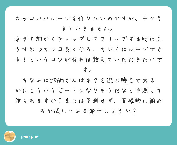 カッコいいループを作りたいのですが、中々うまくいきません。
ネタを細かくチョップしてフリップする時にこうすればカッコ良くなる、キレイにループできる！というコツが有れば教えていただきたいです。
ちなみにCRAMさんはネタを選ぶ時点で大まかにこういうビートになりそうだなと予測して作られますか？または予測せず、直感的に組めるか試してみる派でしょうか？