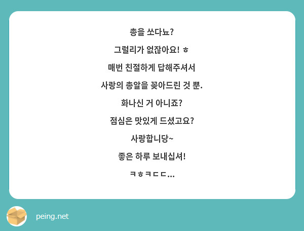 총을 쏘다뇨? 
그럴리가 없잖아요! ㅎ
매번 친절하게 답해주셔서
사랑의 총알을 꽂아드린 것 뿐.
화나신 거 아니죠?
점심은 맛있게 드셨고요?
사랑합니당~
좋은 하루 보내십셔!
ㅋㅎㅋㄷㄷ...