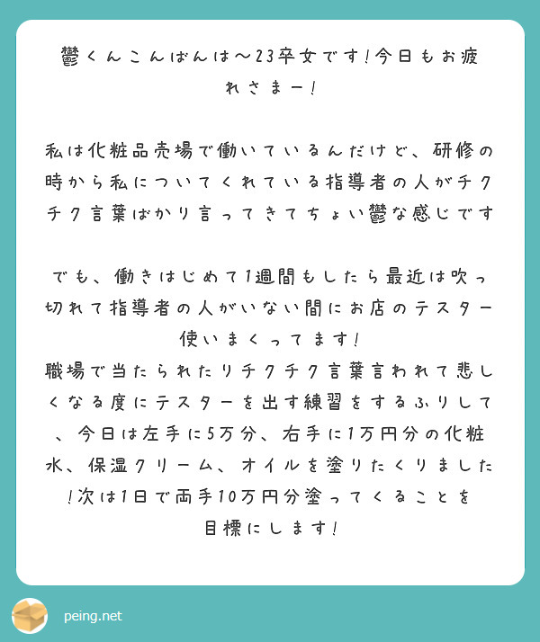 鬱くんこんばんは～23卒女です!今日もお疲れさまー!

私は化粧品売場で働いているんだけど、研修の時から私についてくれている指導者の人がチクチク言葉ばかり言ってきてちょい鬱な感じです😭
でも、働きはじめて1週間もしたら最近は吹っ切れて指導者の人がいない間にお店のテスター使いまくってます!
職場で当たられたりチクチク言葉言われて悲しくなる度にテスターを出す練習をするふりして、今日は左手に5万分、右手に1万円分の化粧水、保湿クリーム、オイルを塗りたくりました!次は1日で両手10万円分塗ってくることを目標にします!