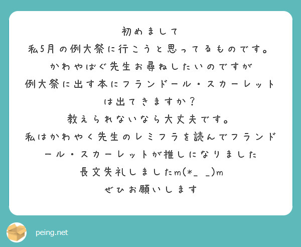 初めまして
私5月の例大祭に行こうと思ってるものです。
かわやばぐ先生お尋ねしたいのですが
例大祭に出す本にフランドール・スカーレットは出てきますか？
教えられないなら大丈夫です。
私はかわやく先生のレミフラを読んでフランドール・スカーレットが推しになりました
長文失礼しましたm(*_ _)m
ぜひお願いします