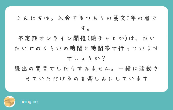 こんにちは。入会するつもりの芸文1年の者です。
不定期オンライン開催(絵チャとか)は、だいたいどのくらいの時間と時間帯で行っていますでしょうか？
既出の質問でしたらすみません。一緒に活動させていただけるのを楽しみにしています