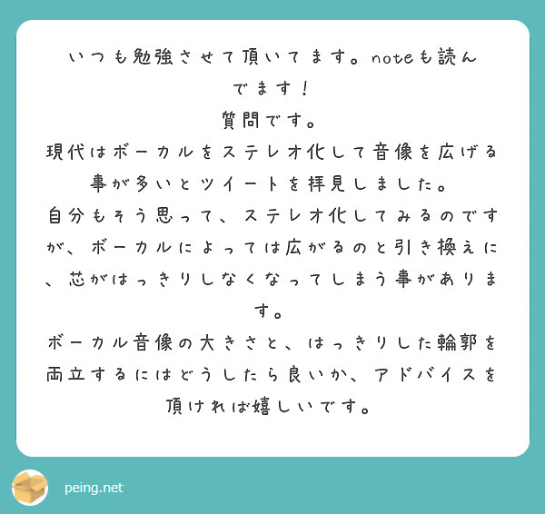 いつも勉強させて頂いてます。noteも読んでます！
質問です。
現代はボーカルをステレオ化して音像を広げる事が多いとツイートを拝見しました。
自分もそう思って、ステレオ化してみるのですが、ボーカルによっては広がるのと引き換えに、芯がはっきりしなくなってしまう事があります。
ボーカル音像の大きさと、はっきりした輪郭を両立するにはどうしたら良いか、アドバイスを頂ければ嬉しいです。　