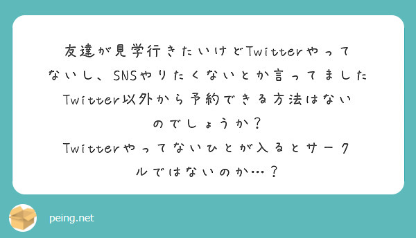 友達が見学行きたいけどTwitterやってないし、SNSやりたくないとか言ってました
Twitter以外から予約できる方法はないのでしょうか？
Twitterやってないひとが入るとサークルではないのか…？