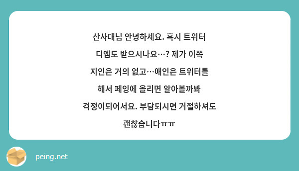 산사대님 안녕하세요. 혹시 트위터 디엠도 받으시나요…? 제가 이쪽 지인은 거의 없고…애인은 트위터를 해서 페잉에 올리면 알아볼까봐 걱정이되어서요. 부담되시면 거절하셔도 괜찮습니다ㅠㅠ