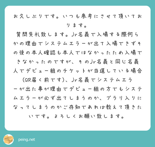 お久しぶりです。いつも参考にさせて頂いております。
質問失礼致します。Jr名義で入場する際何らかの理由でシステムエラーが出て入場できずその後の本人確認も本人ではなかったため入場できなかったのですが、そのJr名義と同じ名義人でデビュー組のチケットが当選している場合(QR届く前です)、Jr名義でシステムエラーが出た事が理由でデビュー組の方でもシステムエラーが必ず出てしまうのか、ブラリ入りになってしまうのかご存知であれば教えて頂きたいです。よろしくお願い致します。