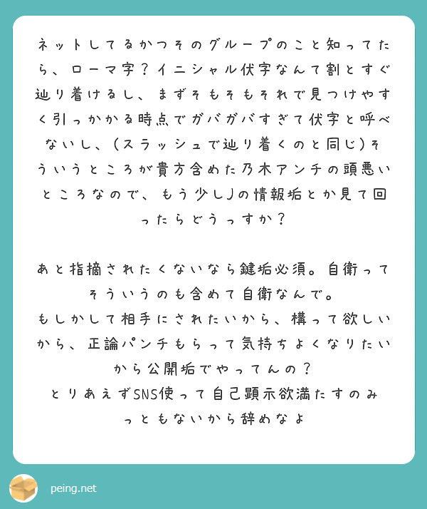 ネットしてるかつそのグループのこと知ってたら、ローマ字？イニシャル伏字なんて割とすぐ辿り着けるし、まずそもそもそれで見つけやすく引っかかる時点でガバガバすぎて伏字と呼べないし、(スラッシュで辿り着くのと同じ)そういうところが貴方含めた乃木アンチの頭悪いところなので、もう少しJの情報垢とか見て回ったらどうっすか？

あと指摘されたくないなら鍵垢必須。自衛ってそういうのも含めて自衛なんで。
もしかして相手にされたいから、構って欲しいから、正論パンチもらって気持ちよくなりたいから公開垢でやってんの？
とりあえずSNS使って自己顕示欲満たすのみっともないから辞めなよ