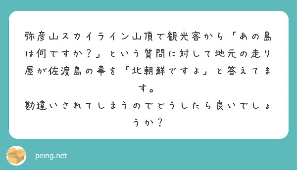 弥彦山スカイライン山頂で観光客から「あの島は何ですか？」という質問に対して地元の走り屋が佐渡島の事を「北朝鮮ですよ」と答えてます。
勘違いされてしまうのでどうしたら良いでしょうか？


