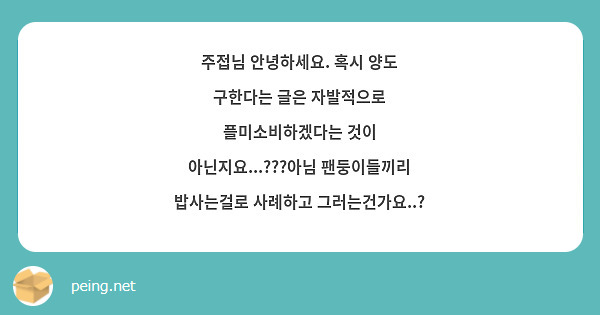 주접님 안녕하세요. 혹시 양도 구한다는 글은 자발적으로 플미소비하겠다는 것이 아닌지요...???아님 팬둥이들끼리 밥사는걸로 사례하고 그러는건가요..? 