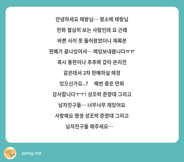안녕하세요 태랑님… 평소에 태랑님 만화 열심히 보는 사람인데 요 근래 바쁜 사이 못 들어왔었더니 재록본 판매가 끝나있어서… 페잉보내봅니다ㅠㅠ 혹시 통판이나 추후에 갑타 온리전 같은데서 2차 판매하실 예정 있으신가요..?🥹 매번 좋은 만화 감사합니다ㅜㅜ! 성조박 준향대 그리고 남자친구들… 너무너무 재밌어요 사랑해요 평생 성조박 준향대 그리고 남자친구들 해주세요…💓