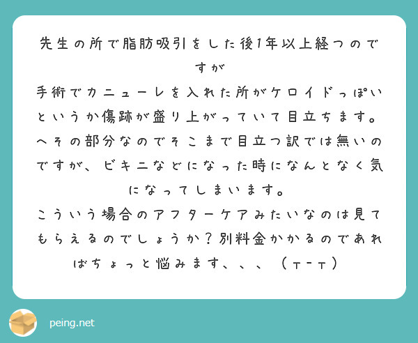 先生の所で脂肪吸引をした後1年以上経つのですが
手術でカニューレを入れた所がケロイドっぽいというか傷跡が盛り上がっていて目立ちます。へその部分なのでそこまで目立つ訳では無いのですが、ビキニなどになった時になんとなく気になってしまいます。
こういう場合のアフターケアみたいなのは見てもらえるのでしょうか？別料金かかるのであればちょっと悩みます、、、（т-т）