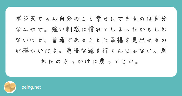 ポジ天ちゃん自分のこと幸せにできるのは自分なんやで。強い刺激に慣れてしまったかもしれないけど、普通であることに幸福を見出せるのが穏やかだよ。危険な道を行くんじゃない。別れたのきっかけに戻ってこい。
