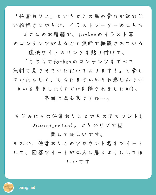 「佐倉おりこ」というどこの馬の骨だか知れない絵描きとやらが、イラストレーターのしらたまさんのお題箱で、fanboxのイラスト等のコンテンツがまるごと無断で転載されている違法サイトのリンクを貼り付けて、
「こちらでfanboxのコンテンツをすべて無料で見させていただいております！」と脅していたらしく、しらたまさんがそれ悲しんでいるのを見ました(すでに削除されましたが)。本当に世も末ですね…。

ちなみにその佐倉おりことやらのアカウント(sakura_oriko)。どうかリプで詰問してほしいです。
それか、佐倉おりこのアカウント名をツイートして、回答ツイートが本人に届くようにしてほしいです