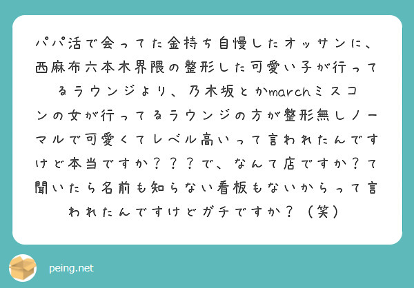 パパ活で会ってた金持ち自慢したオッサンに、西麻布六本木界隈の整形した可愛い子が行ってるラウンジより、乃木坂とかmarchミスコンの女が行ってるラウンジの方が整形無しノーマルで可愛くてレベル高いって言われたんですけど本当ですか？？？で、なんて店ですか？て聞いたら名前も知らない看板もないからって言われたんですけどガチですか？（笑）