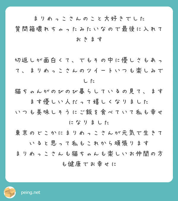 まりめっこさんのこと大好きでした
質問箱壊れちゃったみたいなので最後に入れておきます

切返しが面白くて、でもその中に優しさもあって、まりめっこさんのツイートいつも楽しみでした
猫ちゃんがのびのび暮らしているの見て、ますます優しい人だって嬉しくなりました
いつも美味しそうにご飯を食べていて私も幸せになりました
東京のどこかにまりめっこさんが元気で生きていると思って私もこれから頑張ります
まりめっこさんも猫ちゃんも楽しいお仲間の方も健康でお幸せに

