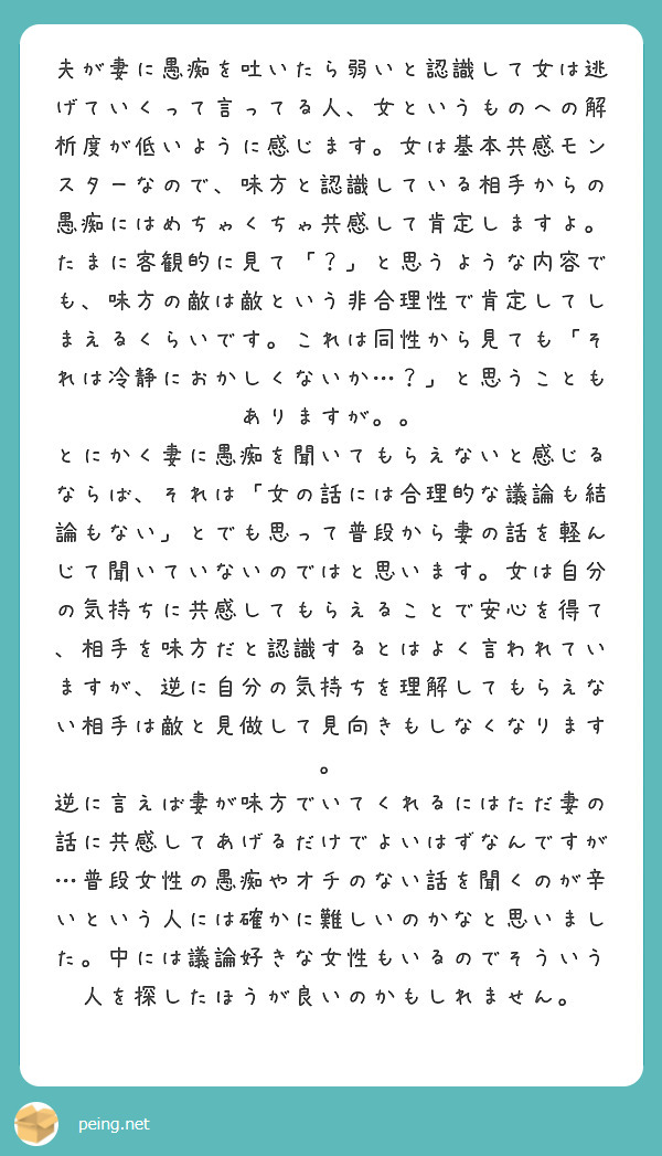 夫が妻に愚痴を吐いたら弱いと認識して女は逃げていくって言ってる人、女というものへの解析度が低いように感じます。女は基本共感モンスターなので、味方と認識している相手からの愚痴にはめちゃくちゃ共感して肯定しますよ。たまに客観的に見て「？」と思うような内容でも、味方の敵は敵という非合理性で肯定してしまえるくらいです。これは同性から見ても「それは冷静におかしくないか…？」と思うこともありますが。。
とにかく妻に愚痴を聞いてもらえないと感じるならば、それは「女の話には合理的な議論も結論もない」とでも思って普段から妻の話を軽んじて聞いていないのではと思います。女は自分の気持ちに共感してもらえることで安心を得て、相手を味方だと認識するとはよく言われていますが、逆に自分の気持ちを理解してもらえない相手は敵と見做して見向きもしなくなります。
逆に言えば妻が味方でいてくれるにはただ妻の話に共感してあげるだけでよいはずなんですが…普段女性の愚痴やオチのない話を聞くのが辛いという人には確かに難しいのかなと思いました。中には議論好きな女性もいるのでそういう人を探したほうが良いのかもしれません。