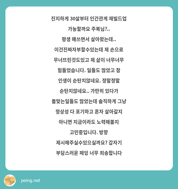 진지하게 30살부터 인간관계 재빌드업 가능할까요 주복님?..
평생 애쓰면서 살아왔는데.. 이건진짜자부할수있는데 제 손으로 무너뜨린것도있고 제 삶이 너무너무 힘들었습니다. 일들도 많았고 참 인생이 순탄치않네요. 정말정말 순탄치않네요.. 가만히 있다가 돌맞는일들도 많았는데 솔직하게 그냥 정상성 다 포기하고 혼자 살아갈지 아니면 지금이라도 노력해볼지 고민중입니다. 방향 제시해주실수있으실까요? 갑자기 부담스러운 페잉 너무 죄송합니다 