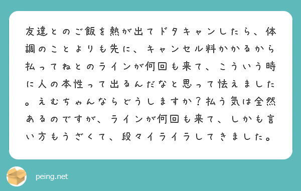 友達とのご飯を熱が出てドタキャンしたら、体調のことよりも先に、キャンセル料かかるから払ってねとのラインが何回も来て、こういう時に人の本性って出るんだなと思って怯えました。えむちゃんならどうしますか？払う気は全然あるのですが、ラインが何回も来て、しかも言い方もうざくて、段々イライラしてきました。