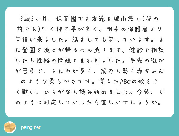 3歳3ヶ月、保育園でお友達を理由無く(母の前でも)叩く押す事が多く、相手の保護者より苦情が来ました。話をしても笑っています。また登園を渋るが帰るのも渋ります。健診で相談したら性格の問題と言われました。手先の遊びが苦手で、よだれが多く、筋力も弱く赤ちゃんのような柔らかさです。覚えたABCの歌をよく歌い、ひらがなも読み始めました。今後、どのように対応していったら宜しいでしょうか。