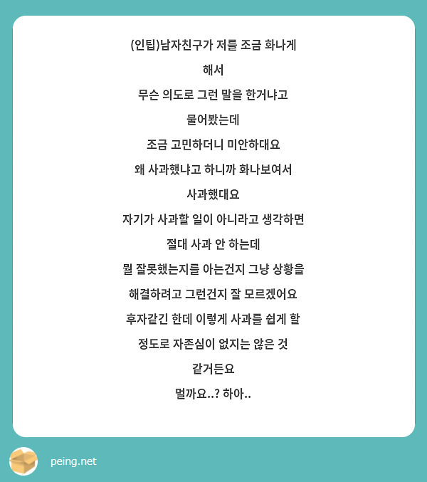 (인팁)남자친구가 저를 조금 화나게 해서
무슨 의도로 그런 말을 한거냐고 물어봤는데
조금 고민하더니 미안하대요
왜 사과했냐고 하니까 화나보여서 사과했대요
자기가 사과할 일이 아니라고 생각하면 절대 사과 안 하는데
뭘 잘못했는지를 아는건지 그냥 상황을 해결하려고 그런건지 잘 모르겠어요
후자같긴 한데 이렇게 사과를 쉽게 할 정도로 자존심이 없지는 않은 것 같거든요
멀까요..? 하아..
