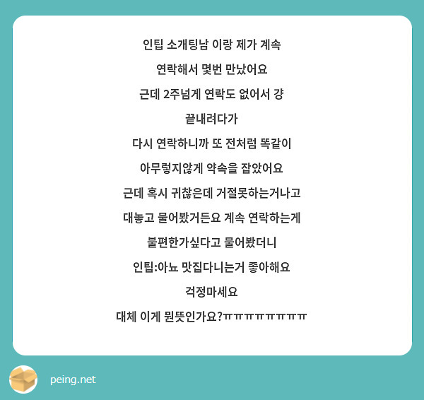 인팁 소개팅남 이랑 제가 계속 연락해서 몇번 만났어요
근데 2주넘게 연락도 없어서 걍 끝내려다가
다시 연락하니까 또 전처럼 똑같이 아무렇지않게 약속을 잡았어요
근데 혹시 귀찮은데 거절못하는거나고 대놓고 물어봤거든요 계속 연락하는게 불편한가싶다고 물어봤더니
인팁:아뇨 맛집다니는거 좋아해요 걱정마세요
대체 이게 뭔뜻인가요?ㅠㅠㅠㅠㅠㅠㅠㅠ