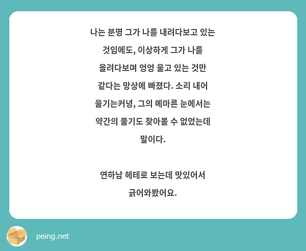 나는 분명 그가 나를 내려다보고 있는 것임에도, 이상하게 그가 나를 올려다보며 엉엉 울고 있는 것만 같다는 망상에 빠졌다. 소리 내어 울기는커녕, 그의 메마른 눈에서는 약간의 물기도 찾아볼 수 없었는데 말이다.

연하남 헤테로 보는데 맛있어서 긁어와봤어요.