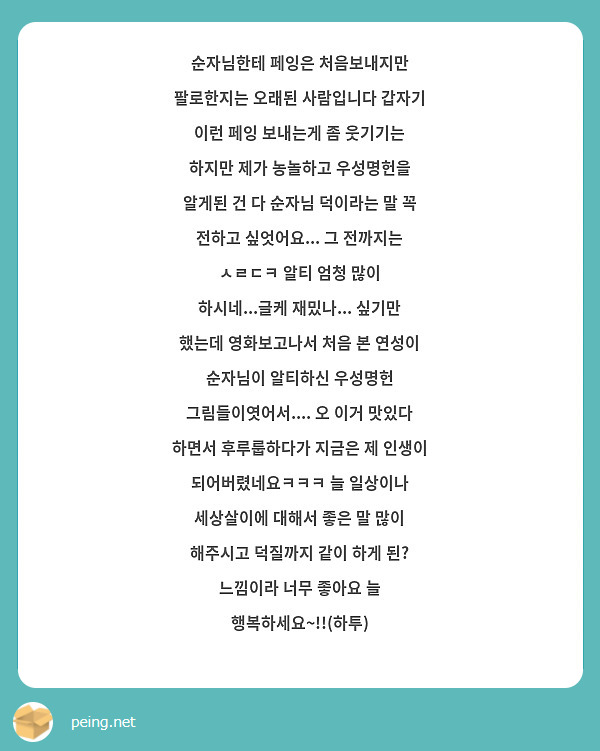 순자님한테 페잉은 처음보내지만 팔로한지는 오래된 사람입니다 갑자기 이런 페잉 보내는게 좀 웃기기는 하지만 제가 농놀하고 우성명헌을 알게된 건 다 순자님 덕이라는 말 꼭 전하고 싶엇어요... 그 전까지는 ㅅㄹㄷㅋ 알티 엄청 많이 하시네...글케 재밌나... 싶기만 했는데 영화보고나서 처음 본 연성이 순자님이 알티하신 우성명헌 그림들이엿어서.... 오 이거 맛있다 하면서 후루룹하다가 지금은 제 인생이 되어버렸네요ㅋㅋㅋ 늘 일상이나 세상살이에 대해서 좋은 말 많이 해주시고 덕질까지 같이 하게 된? 느낌이라 너무 좋아요 늘 행복하세요~!!(하투)