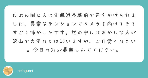 たぶん同じ人に先週渋谷駅前で声をかけられました、異常なテンションでカメラを向けてきてすごく怖かったです。世の中にはおかしな人が沢山で大変だとは思いますが、ご自愛ください。今日のDior展楽しんでください。